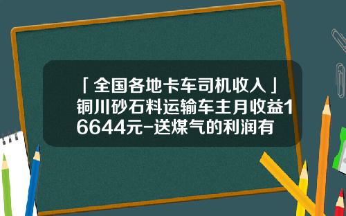「全国各地卡车司机收入」铜川砂石料运输车主月收益16644元-送煤气的利润有多少【新闻】.