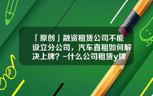 「原创」融资租赁公司不能设立分公司，汽车直租如何解决上牌？-什么公司租赁y牌车【新闻】.