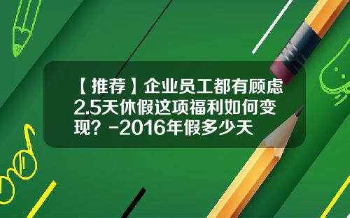 【推荐】企业员工都有顾虑2.5天休假这项福利如何变现？-2016年假多少天
