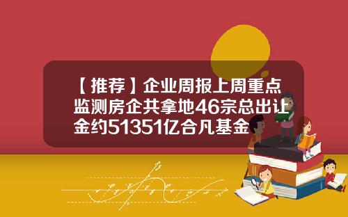 【推荐】企业周报上周重点监测房企共拿地46宗总出让金约51351亿合凡基金