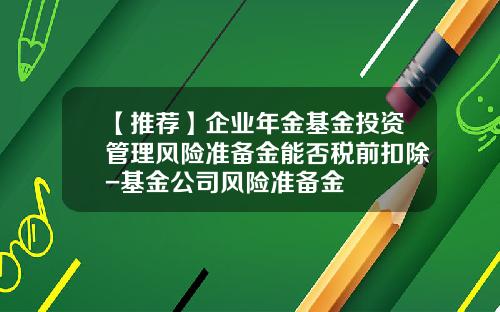 【推荐】企业年金基金投资管理风险准备金能否税前扣除-基金公司风险准备金