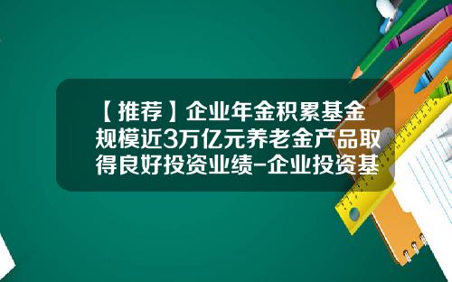 【推荐】企业年金积累基金规模近3万亿元养老金产品取得良好投资业绩-企业投资基金