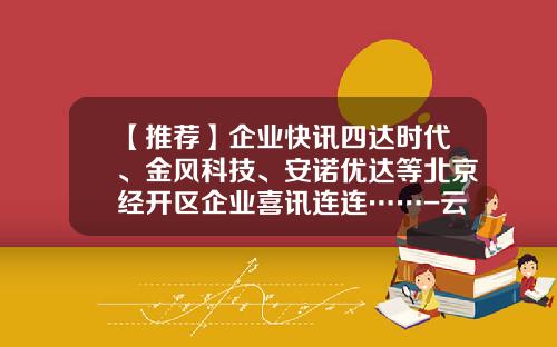 【推荐】企业快讯四达时代、金风科技、安诺优达等北京经开区企业喜讯连连……-云锋基金黄鑫