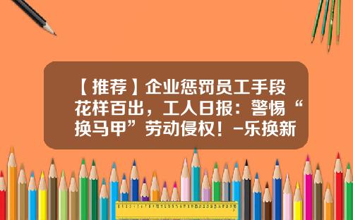 【推荐】企业惩罚员工手段花样百出，工人日报：警惕“换马甲”劳动侵权！-乐换新公司