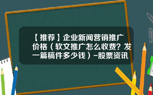 【推荐】企业新闻营销推广价格（软文推广怎么收费？发一篇稿件多少钱）-股票资讯费