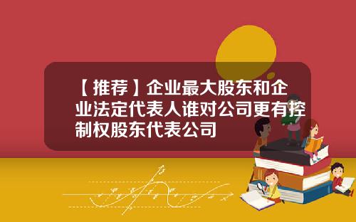 【推荐】企业最大股东和企业法定代表人谁对公司更有控制权股东代表公司