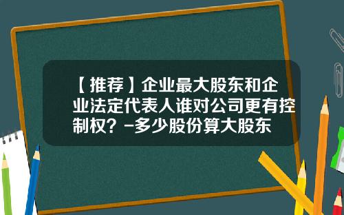 【推荐】企业最大股东和企业法定代表人谁对公司更有控制权？-多少股份算大股东
