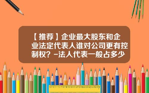 【推荐】企业最大股东和企业法定代表人谁对公司更有控制权？-法人代表一般占多少股份