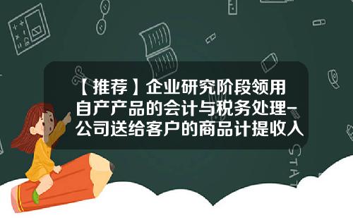 【推荐】企业研究阶段领用自产产品的会计与税务处理-公司送给客户的商品计提收入时间