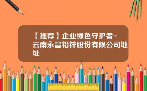 【推荐】企业绿色守护者-云南永昌铅锌股份有限公司地址