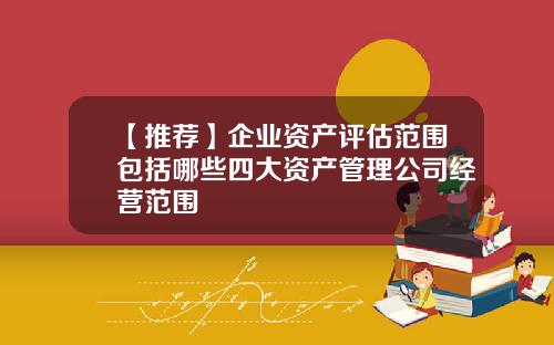 【推荐】企业资产评估范围包括哪些四大资产管理公司经营范围