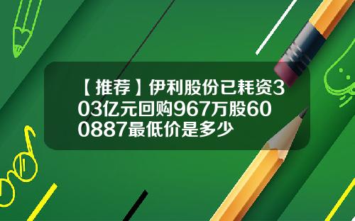 【推荐】伊利股份已耗资303亿元回购967万股600887最低价是多少