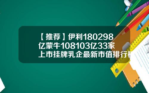 【推荐】伊利180298亿蒙牛108103亿33家上市挂牌乳企最新市值排行榜来了乳业上市公司