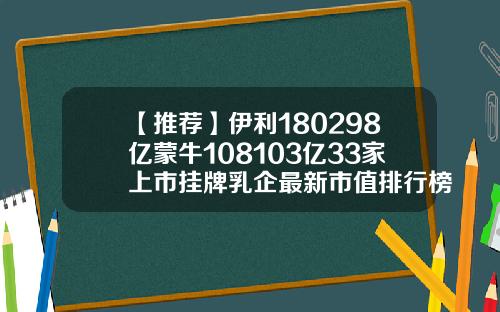 【推荐】伊利180298亿蒙牛108103亿33家上市挂牌乳企最新市值排行榜来了蒙牛市值多少