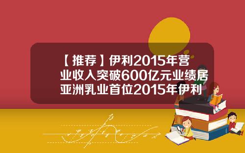 【推荐】伊利2015年营业收入突破600亿元业绩居亚洲乳业首位2015年伊利销售额多少