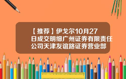 【推荐】伊戈尔10月27日成交明细广州证券有限责任公司天津友谊路证券营业部