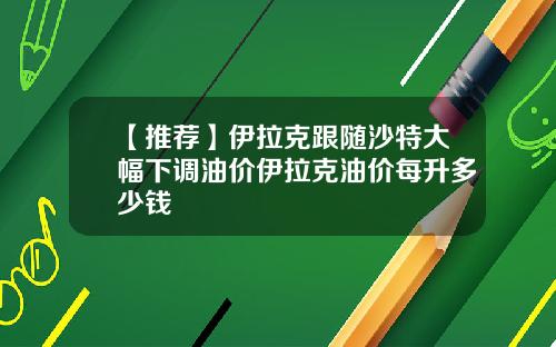 【推荐】伊拉克跟随沙特大幅下调油价伊拉克油价每升多少钱