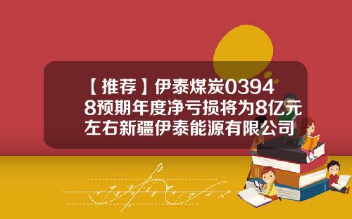 【推荐】伊泰煤炭03948预期年度净亏损将为8亿元左右新疆伊泰能源有限公司