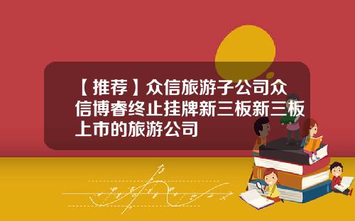 【推荐】众信旅游子公司众信博睿终止挂牌新三板新三板上市的旅游公司