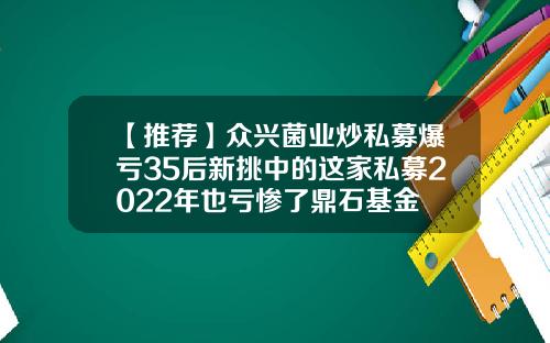 【推荐】众兴菌业炒私募爆亏35后新挑中的这家私募2022年也亏惨了鼎石基金