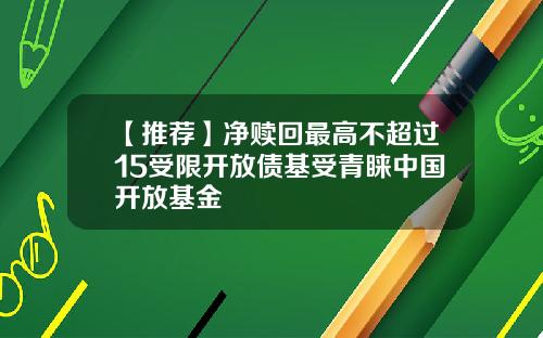 【推荐】净赎回最高不超过15受限开放债基受青睐中国开放基金