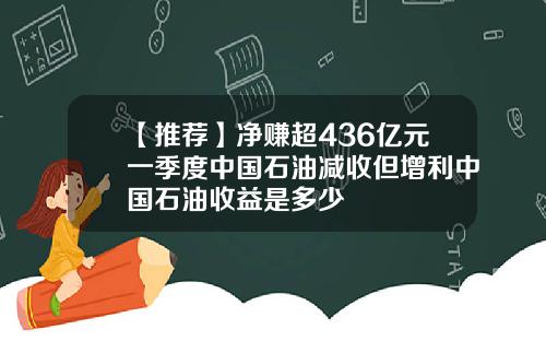 【推荐】净赚超436亿元一季度中国石油减收但增利中国石油收益是多少