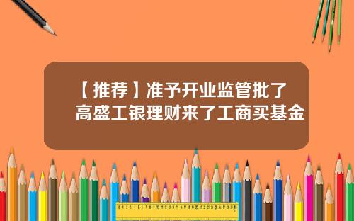 【推荐】准予开业监管批了高盛工银理财来了工商买基金