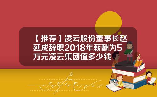 【推荐】凌云股份董事长赵延成辞职2018年薪酬为5万元凌云集团值多少钱