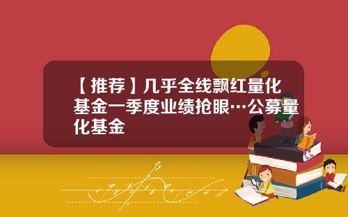 【推荐】几乎全线飘红量化基金一季度业绩抢眼…公募量化基金