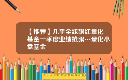 【推荐】几乎全线飘红量化基金一季度业绩抢眼…量化小盘基金