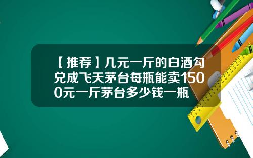 【推荐】几元一斤的白酒勾兑成飞天茅台每瓶能卖1500元一斤茅台多少钱一瓶