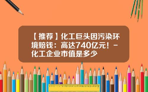 【推荐】化工巨头因污染环境赔钱：高达740亿元！-化工企业市值是多少