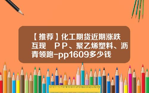 【推荐】化工期货近期涨跌互现　ＰＰ、聚乙烯塑料、沥青领跑-pp1609多少钱一手