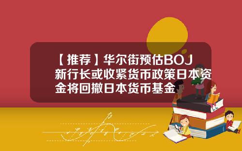 【推荐】华尔街预估BOJ新行长或收紧货币政策日本资金将回撤日本货币基金