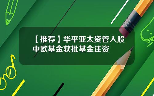 【推荐】华平亚太资管入股中欧基金获批基金注资