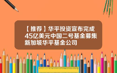 【推荐】华平投资宣布完成45亿美元中国二号基金募集新加坡华平基金公司