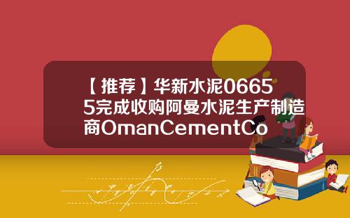【推荐】华新水泥06655完成收购阿曼水泥生产制造商OmanCementCompany5958股权华新水泥多少钱一包