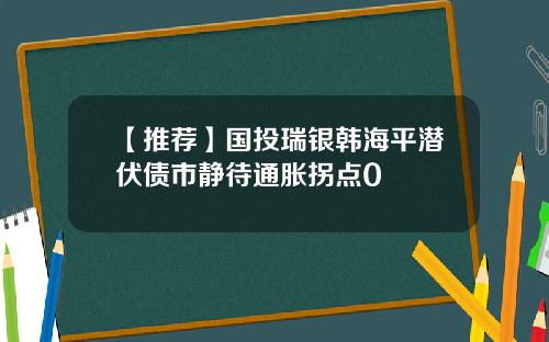 【推荐】国投瑞银韩海平潜伏债市静待通胀拐点0