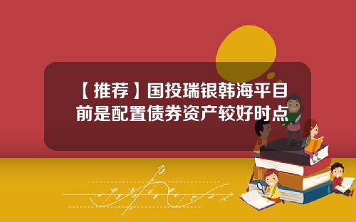 【推荐】国投瑞银韩海平目前是配置债券资产较好时点