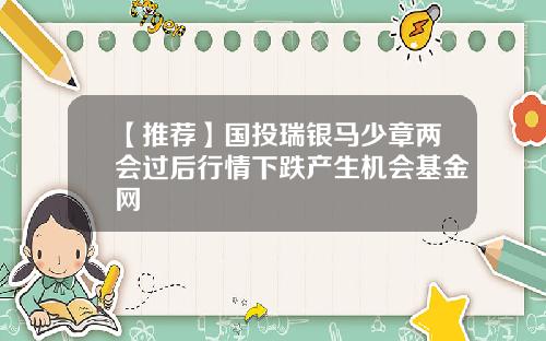 【推荐】国投瑞银马少章两会过后行情下跌产生机会基金网