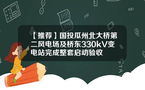 【推荐】国投瓜州北大桥第二风电场及桥东330kV变电站完成整套启动验收