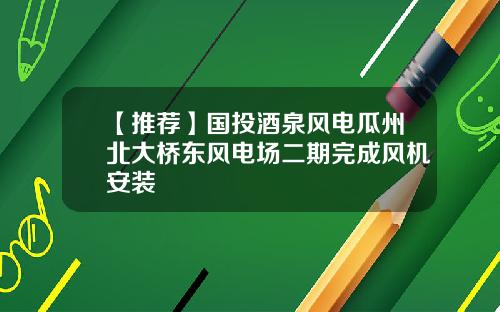 【推荐】国投酒泉风电瓜州北大桥东风电场二期完成风机安装