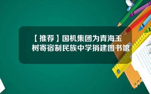 【推荐】国机集团为青海玉树寄宿制民族中学捐建图书馆