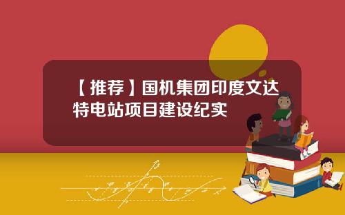 【推荐】国机集团印度文达特电站项目建设纪实