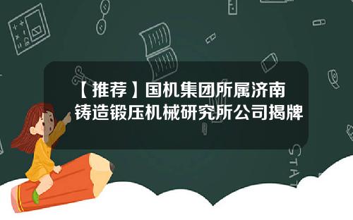 【推荐】国机集团所属济南铸造锻压机械研究所公司揭牌