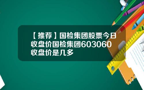 【推荐】国检集团股票今日收盘价国检集团603060收盘价是几多