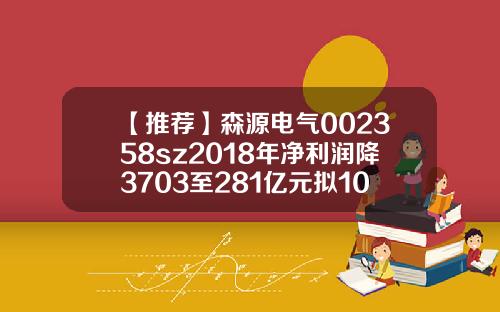 【推荐】森源电气002358sz2018年净利润降3703至281亿元拟10派1元