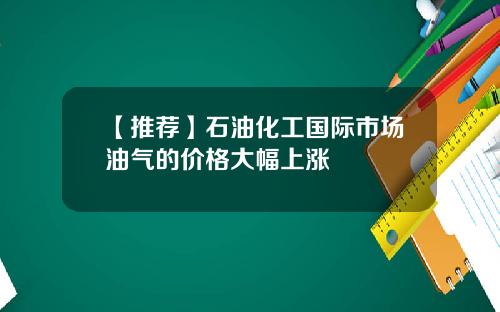 【推荐】石油化工国际市场油气的价格大幅上涨