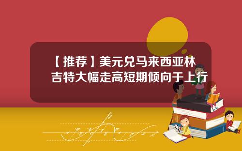 【推荐】美元兑马来西亚林吉特大幅走高短期倾向于上行