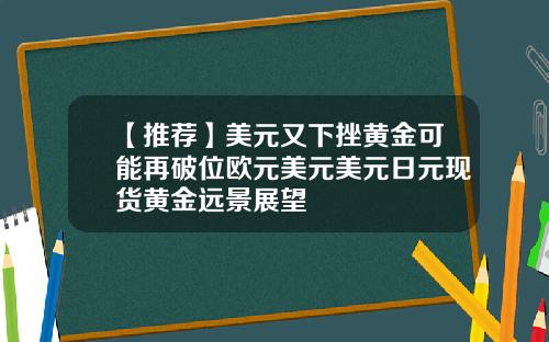 【推荐】美元又下挫黄金可能再破位欧元美元美元日元现货黄金远景展望